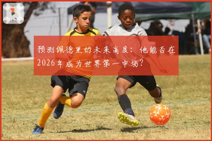 预测佩德里的未来高度：他能否在2026年成为世界第一中场？