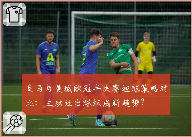 皇马与曼城欧冠半决赛控球策略对比：主动让出球权成新趋势？