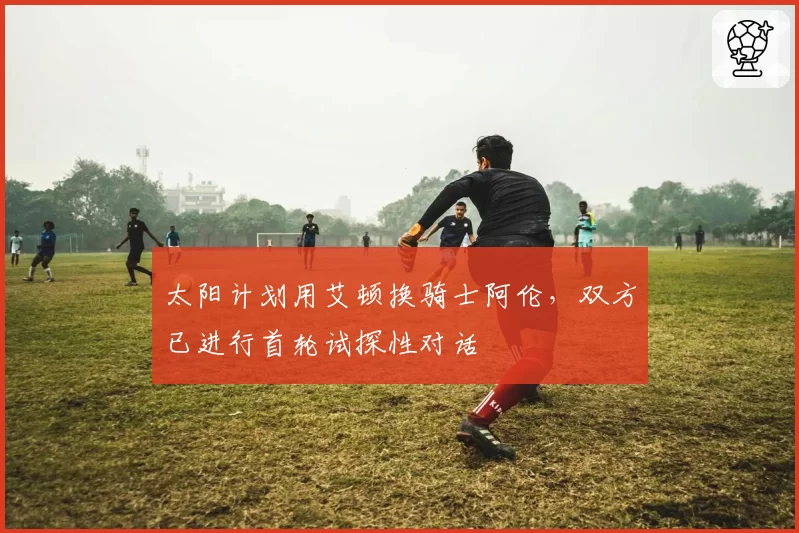 太阳计划用艾顿换骑士阿伦，双方已进行首轮试探性对话