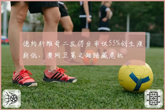 德约科维奇二发得分率仅55%创生涯新低，澳网卫冕之路暗藏危机