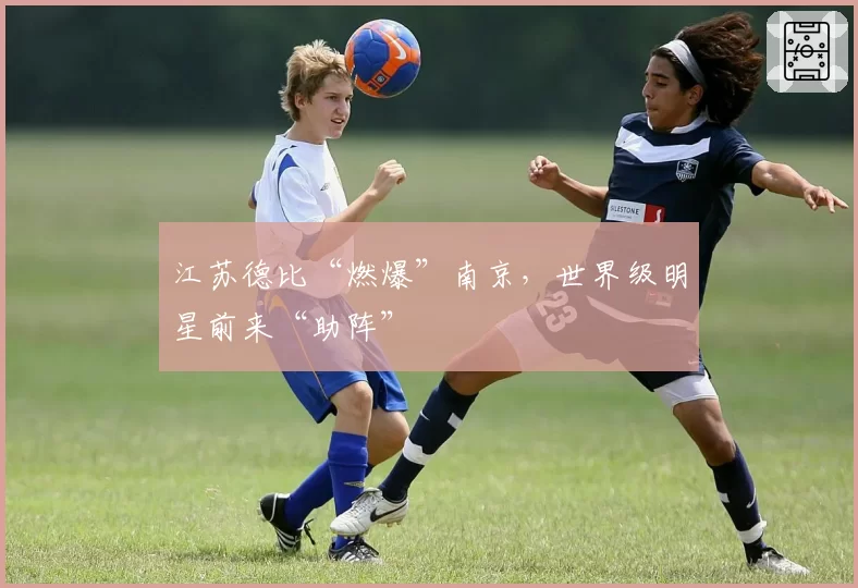 江苏德比“燃爆”南京，世界级明星前来“助阵”