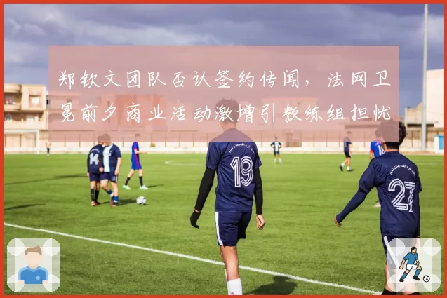 郑钦文团队否认签约传闻，法网卫冕前夕商业活动激增引教练组担忧？