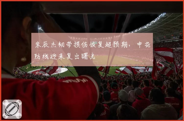 朱辰杰韧带损伤恢复超预期，申花防线迎来复出曙光