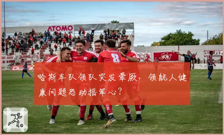 哈斯车队领队突发晕厥，领航人健康问题恐动摇军心？