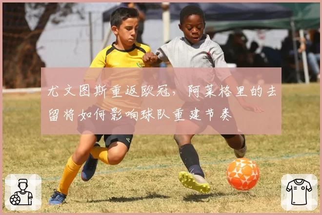 尤文图斯重返欧冠，阿莱格里的去留将如何影响球队重建节奏