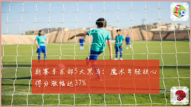 新赛季东部5大黑马：魔术年轻核心得分涨幅达37%