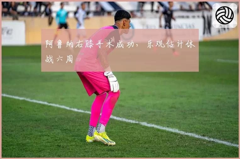 阿鲁纳右膝手术成功，乐观估计休战六周