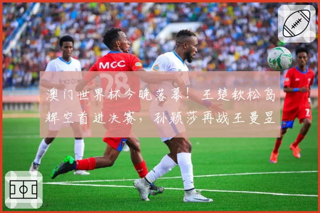 澳门世界杯今晚落幕！王楚钦松岛辉空首进决赛，孙颖莎再战王曼昱