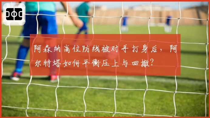 阿森纳高位防线被对手打身后，阿尔特塔如何平衡压上与回撤？
