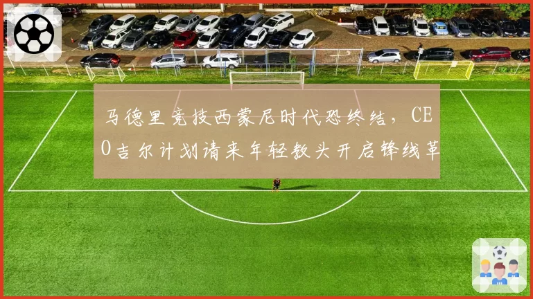 马德里竞技西蒙尼时代恐终结，CEO吉尔计划请来年轻教头开启锋线革命？