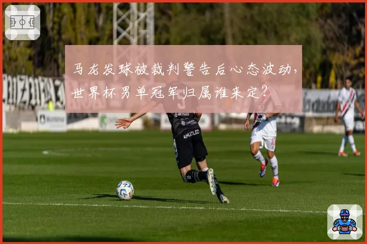 马龙发球被裁判警告后心态波动，世界杯男单冠军归属谁来定？