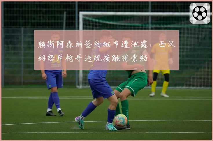 赖斯阿森纳签约细节遭泄露,西汉姆怒斥枪手违规接触将索赔