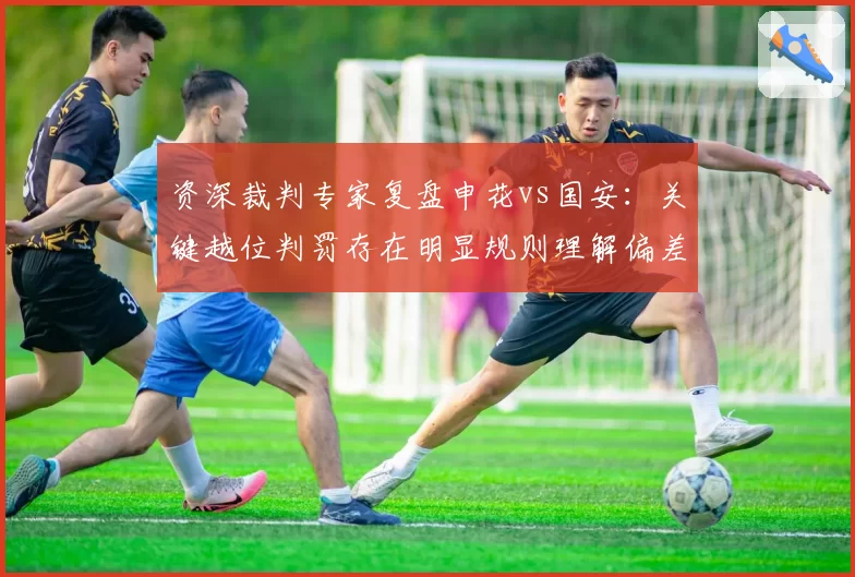 资深裁判专家复盘申花vs国安：关键越位判罚存在明显规则理解偏差