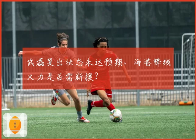 武磊复出状态未达预期，海港锋线火力是否需新援？