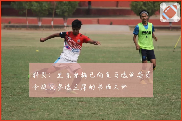 科贝：里克尔梅已向皇马选举委员会提交参选主席的书面文件