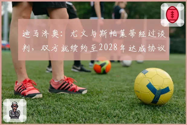 迪马济奥：尤文与斯帕莱蒂经过谈判，双方就续约至2028年达成协议