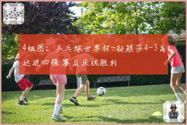 4组图：乒乓球世界杯-孙颖莎4-3高达进四强 赛后庆祝胜利