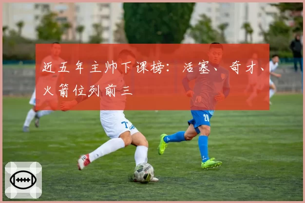 近五年主帅下课榜：活塞、奇才、火箭位列前三
