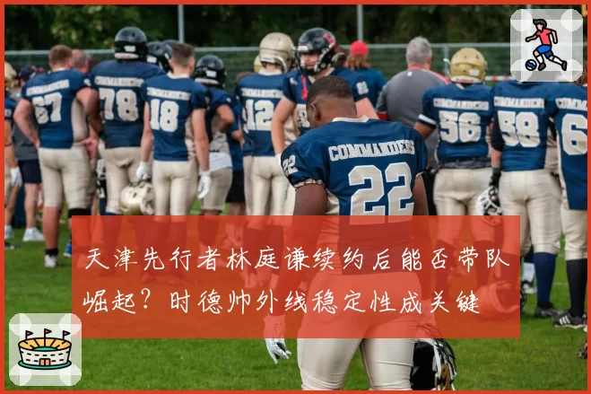 天津先行者林庭谦续约后能否带队崛起？时德帅外线稳定性成关键