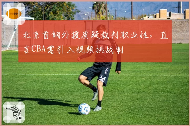 北京首钢外援质疑裁判职业性,直言CBA需引入视频挑战制
