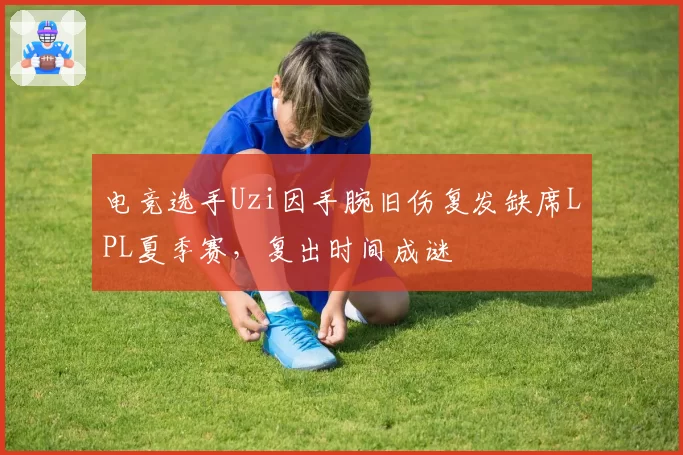 电竞选手Uzi因手腕旧伤复发缺席LPL夏季赛,复出时间成谜