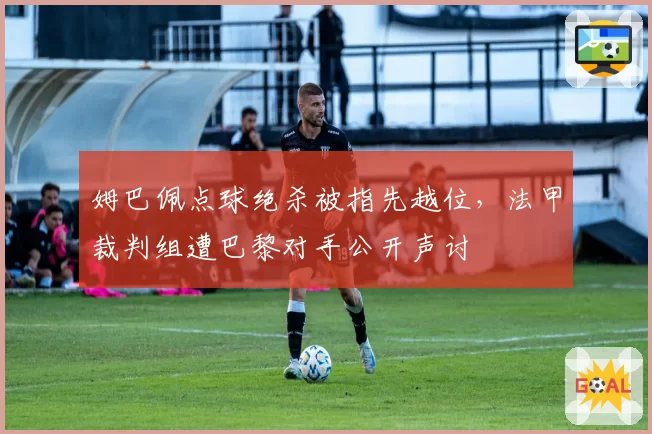 姆巴佩点球绝杀被指先越位，法甲裁判组遭巴黎对手公开声讨