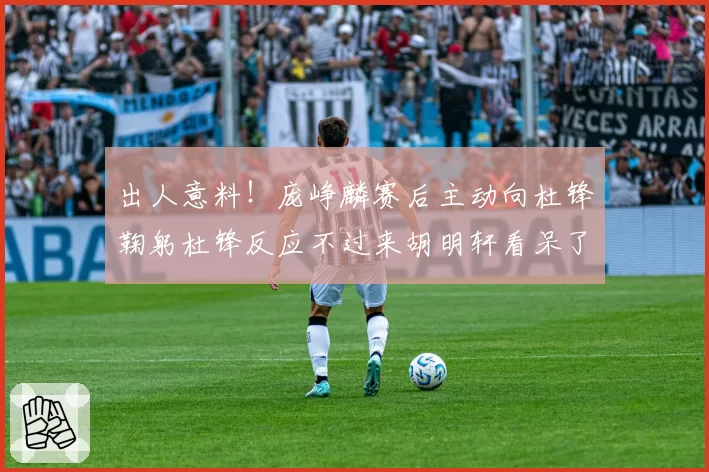 出人意料！庞峥麟赛后主动向杜锋鞠躬杜锋反应不过来胡明轩看呆了