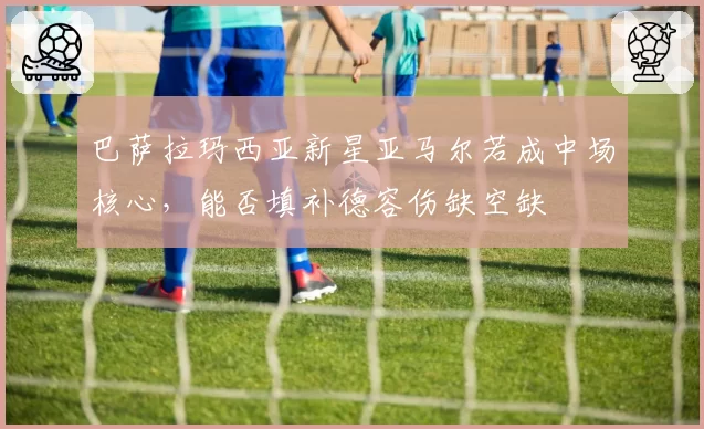 巴萨拉玛西亚新星亚马尔若成中场核心,能否填补德容伤缺空缺