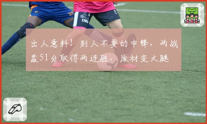 出人意料！别人不要的中锋，两战轰51分取得两连胜，废材变大腿