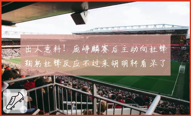 出人意料！庞峥麟赛后主动向杜锋鞠躬杜锋反应不过来胡明轩看呆了