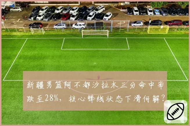 新疆男篮阿不都沙拉木三分命中率跌至28%，核心锋线状态下滑何解？
