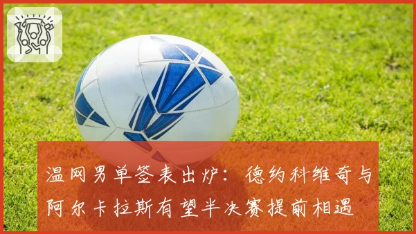 温网男单签表出炉:德约科维奇与阿尔卡拉斯有望半决赛提前相遇