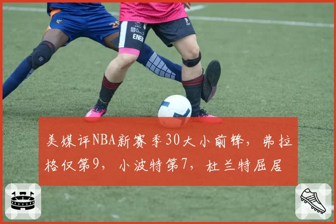 美媒评NBA新赛季30大小前锋,弗拉格仅第9,小波特第7,杜兰特屈居第2