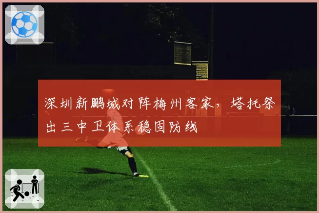深圳新鹏城对阵梅州客家，塔托祭出三中卫体系稳固防线