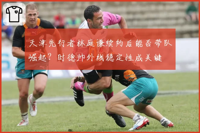 天津先行者林庭谦续约后能否带队崛起？时德帅外线稳定性成关键