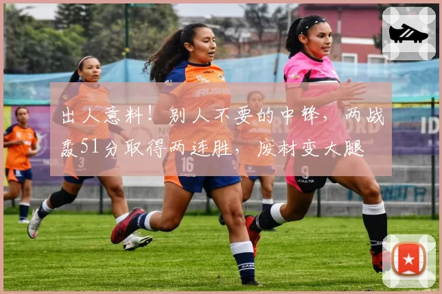 出人意料！别人不要的中锋，两战轰51分取得两连胜，废材变大腿