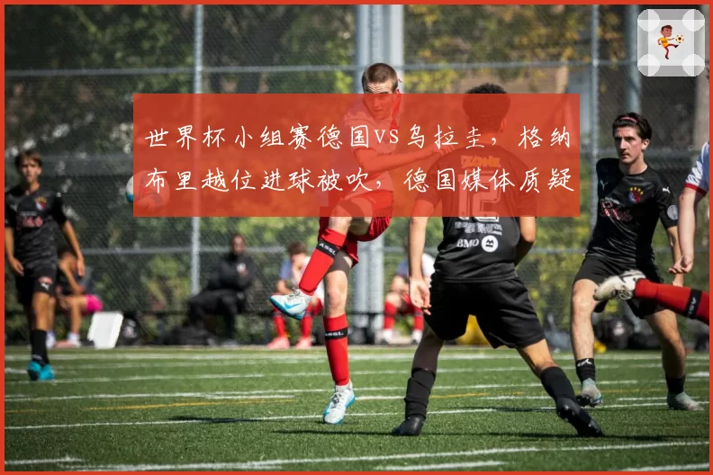 世界杯小组赛德国vs乌拉圭，格纳布里越位进球被吹，德国媒体质疑画线标准？