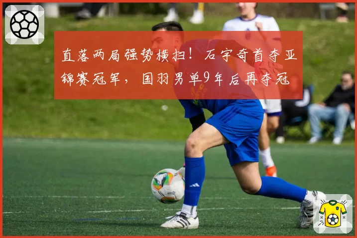 直落两局强势横扫！石宇奇首夺亚锦赛冠军，国羽男单9年后再夺冠