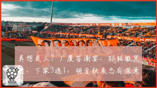真想走人?广厦答谢宴,孙铭徽黑脸,下家3选1,胡金秋表态有深意
