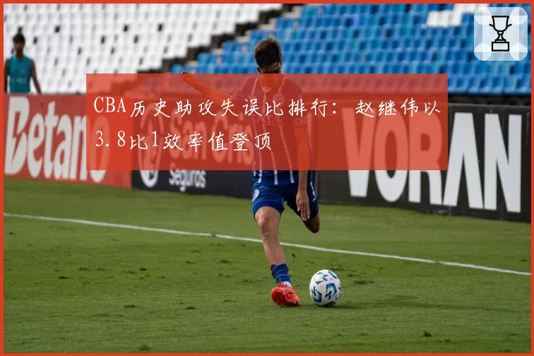CBA历史助攻失误比排行：赵继伟以3.8比1效率值登顶