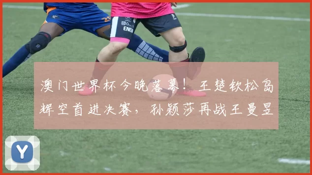 澳门世界杯今晚落幕！王楚钦松岛辉空首进决赛，孙颖莎再战王曼昱