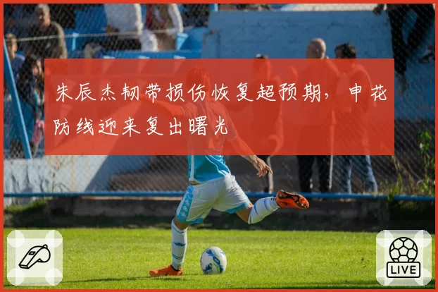 朱辰杰韧带损伤恢复超预期，申花防线迎来复出曙光