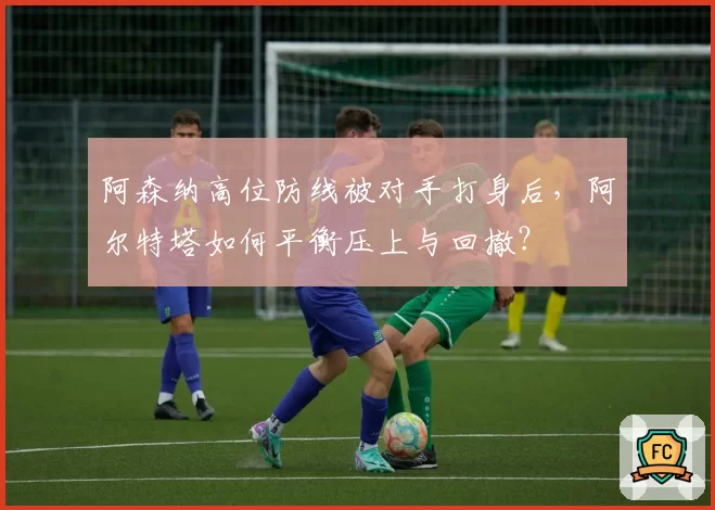 阿森纳高位防线被对手打身后，阿尔特塔如何平衡压上与回撤？