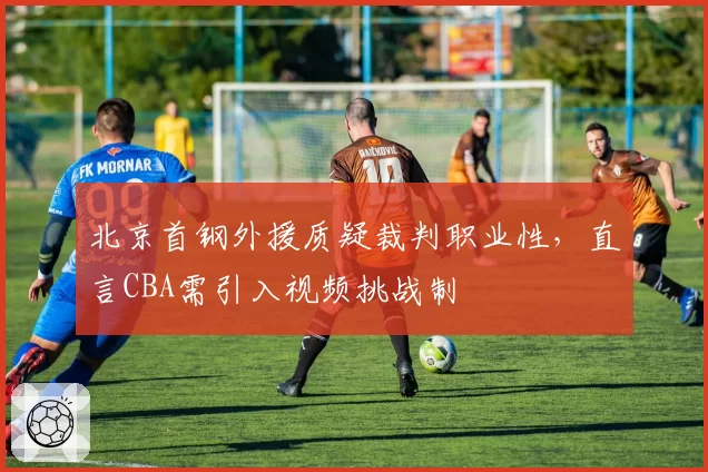 北京首钢外援质疑裁判职业性,直言CBA需引入视频挑战制