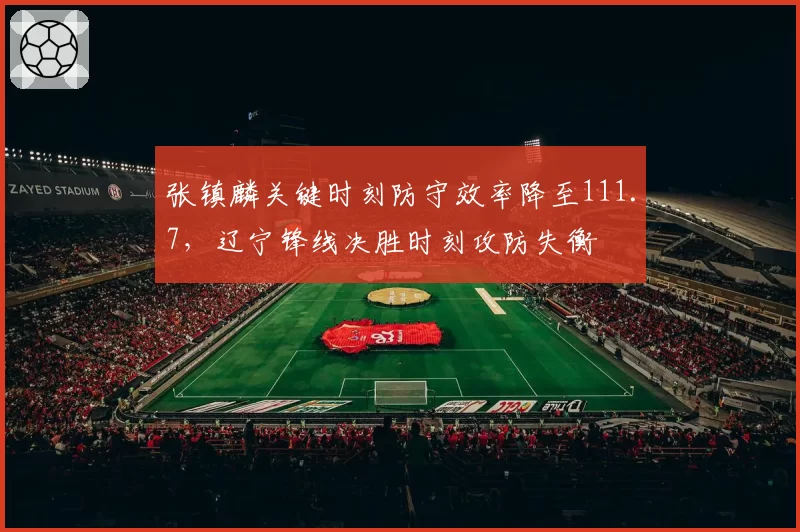张镇麟关键时刻防守效率降至111.7,辽宁锋线决胜时刻攻防失衡