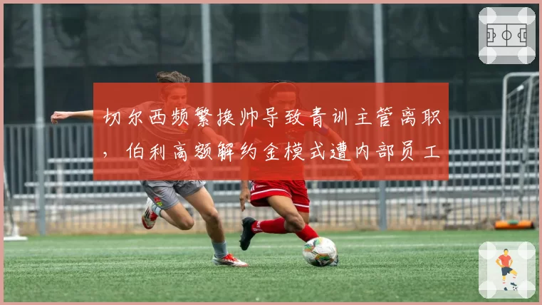 切尔西频繁换帅导致青训主管离职，伯利高额解约金模式遭内部员工集体投诉