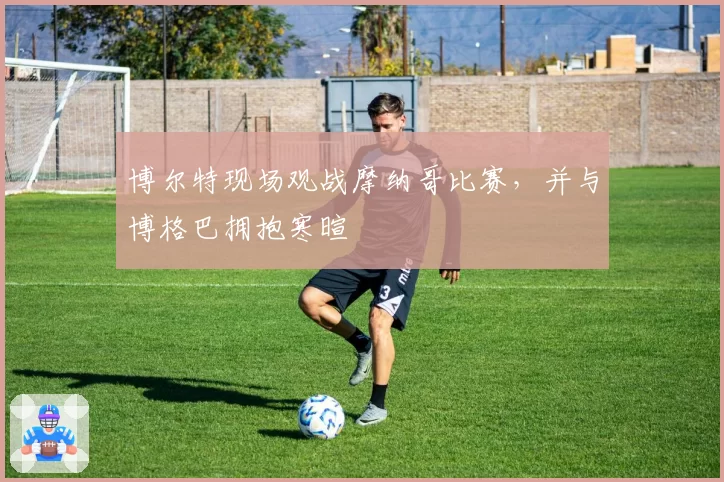 博尔特现场观战摩纳哥比赛，并与博格巴拥抱寒暄