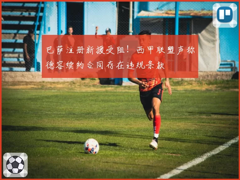 巴萨注册新援受阻!西甲联盟声称德容续约合同存在违规条款