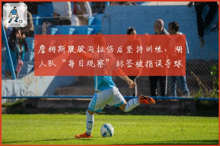 詹姆斯腹股沟拉伤后坚持训练,湖人队“每日观察”标签被指误导球迷