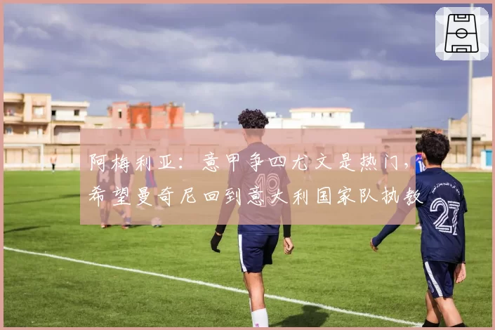 阿梅利亚：意甲争四尤文是热门，希望曼奇尼回到意大利国家队执教